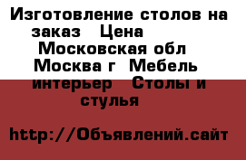 Изготовление столов на заказ › Цена ­ 1 200 - Московская обл., Москва г. Мебель, интерьер » Столы и стулья   
